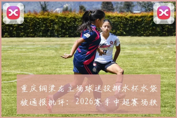 重庆铜梁龙主场球迷投掷水杯水袋被通报批评：2026赛季中超赛场秩序管理规定深度解读