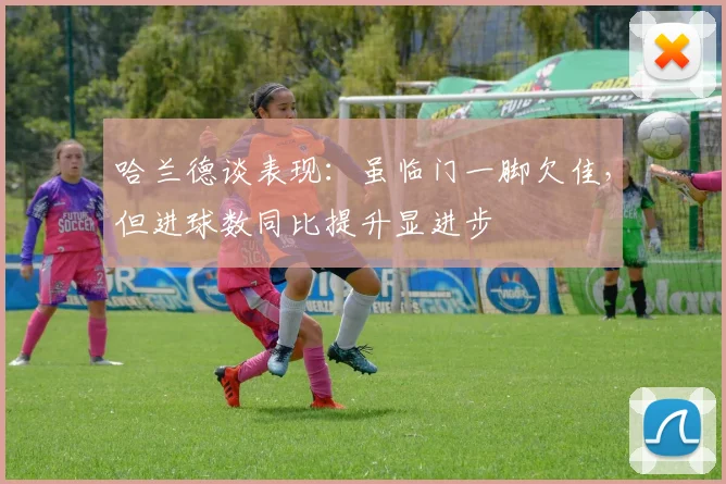 哈兰德谈表现:虽临门一脚欠佳,但进球数同比提升显进步