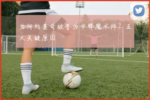 为何约基奇被誉为中锋魔术师？五大关键原因