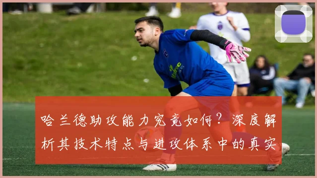 哈兰德助攻能力究竟如何？深度解析其技术特点与进攻体系中的真实作用