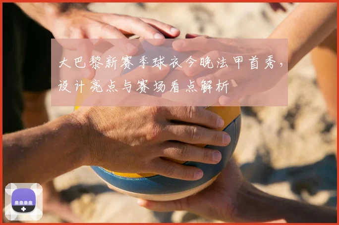 大巴黎新赛季球衣今晚法甲首秀，设计亮点与赛场看点解析