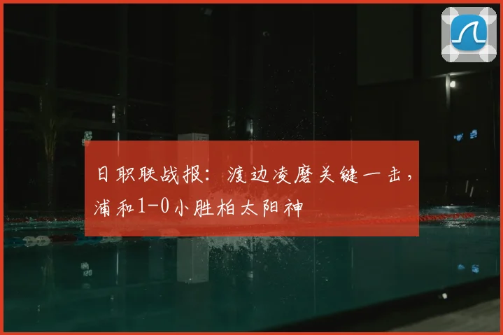 日职联战报:渡边凌磨关键一击,浦和1-0小胜柏太阳神