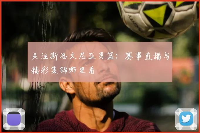 关注斯洛文尼亚男篮：赛事直播与精彩集锦哪里看
