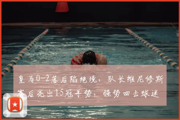 皇马0-2落后陷绝境,队长维尼修斯赛后亮出15冠手势,强势回击球迷质疑
