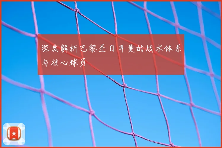 深度解析巴黎圣日耳曼的战术体系与核心球员