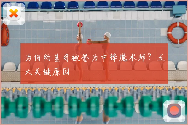 为何约基奇被誉为中锋魔术师？五大关键原因