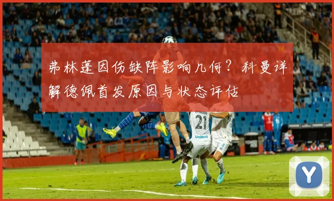 弗林蓬因伤缺阵影响几何？科曼详解德佩首发原因与状态评估