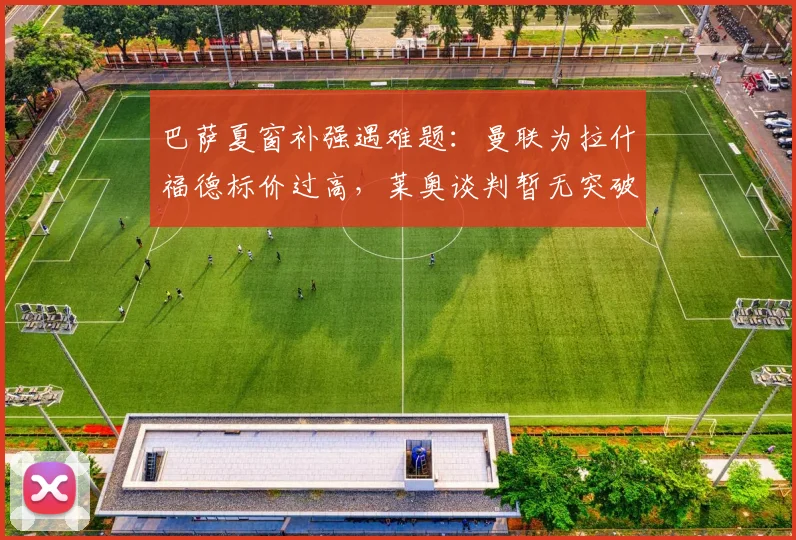 巴萨夏窗补强遇难题：曼联为拉什福德标价过高，莱奥谈判暂无突破性进展