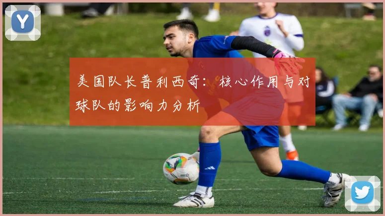 美国队长普利西奇：核心作用与对球队的影响力分析