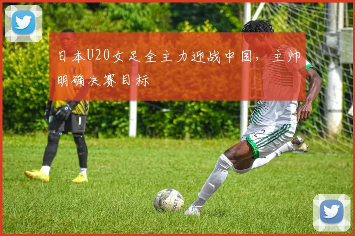 日本U20女足全主力迎战中国,主帅明确决赛目标
