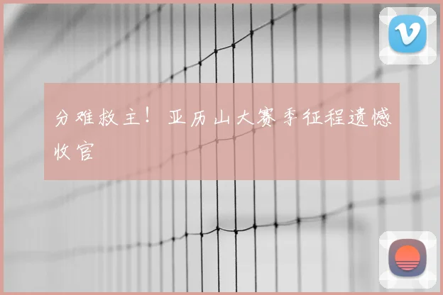 分难救主！亚历山大赛季征程遗憾收官
