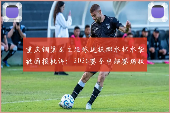 重庆铜梁龙主场球迷投掷水杯水袋被通报批评:2026赛季中超赛场秩序管理规定深度解读